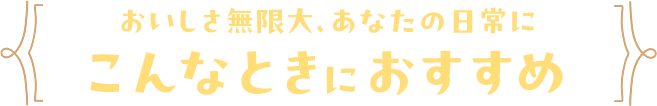 おいしさ無限大、あなたの日常にこんなときにおすすめ