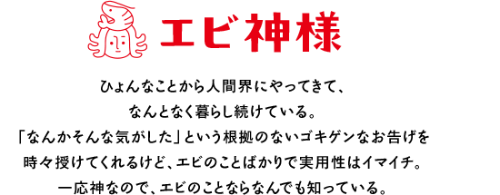エビ神様 ひょんなことから人間界にやってきて、なんとなく暮らし続けている。「なんかそんな気がした」という根拠のないゴキゲンなお告げを時々授けてくれるけど、エビのことばかりで実用性はイマイチ。一応神なので、エビのことならなんでも知っている。
