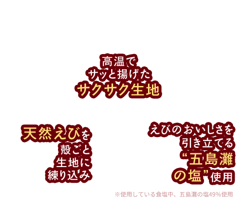 無限に広がるおいしさの秘密 高温でサッと揚げたサクサク生地 天然えびを殻ごと生地に練り込み えびのおいしさを 引き立てる“五島灘 の塩”使用
